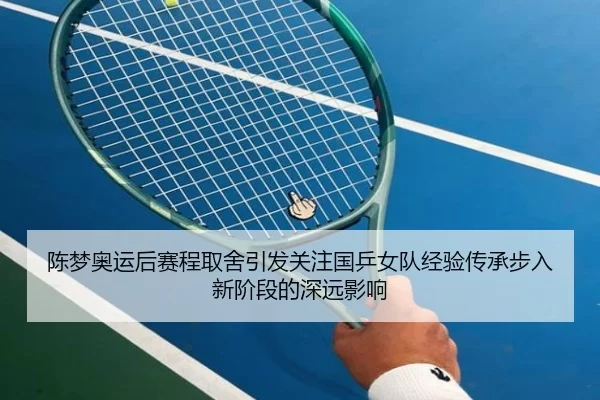 陈梦奥运后赛程取舍引发关注国乒女队经验传承步入新阶段的深远影响