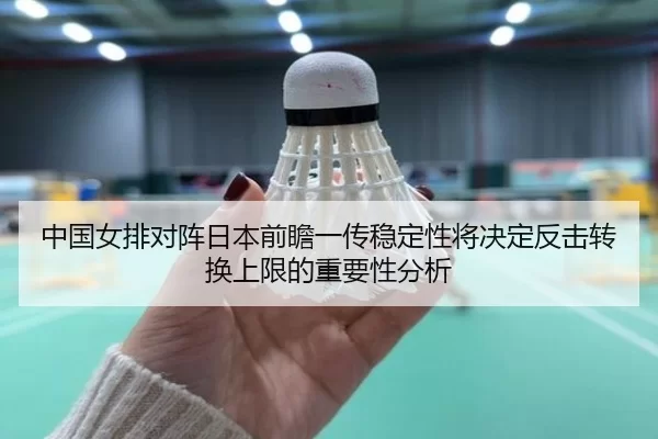 中国女排对阵日本前瞻一传稳定性将决定反击转换上限的重要性分析